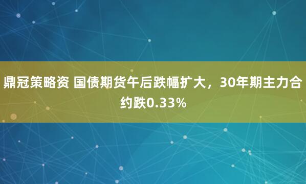 鼎冠策略资 国债期货午后跌幅扩大，30年期主力合约跌0.33%