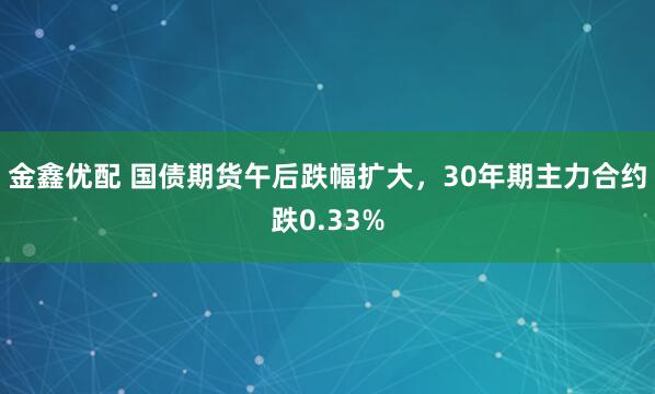 金鑫优配 国债期货午后跌幅扩大，30年期主力合约跌0.33%