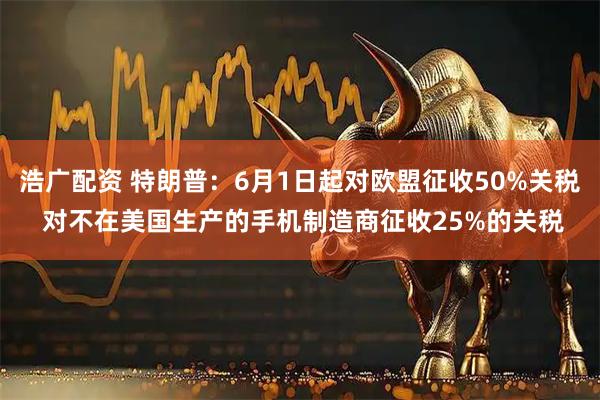 浩广配资 特朗普：6月1日起对欧盟征收50%关税 对不在美国生产的手机制造商征收25%的关税