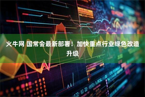火牛网 国常会最新部署！加快重点行业绿色改造升级