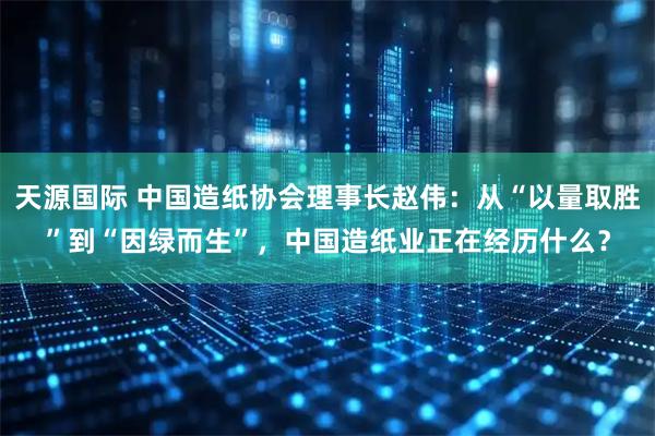 天源国际 中国造纸协会理事长赵伟：从“以量取胜”到“因绿而生”，中国造纸业正在经历什么？