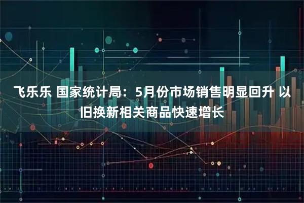 飞乐乐 国家统计局：5月份市场销售明显回升 以旧换新相关商品快速增长
