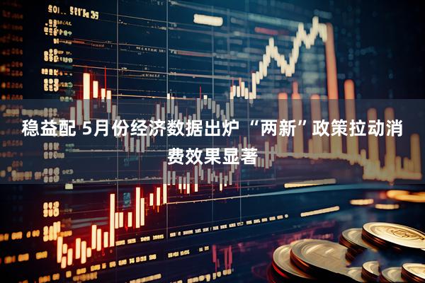 稳益配 5月份经济数据出炉 “两新”政策拉动消费效果显著