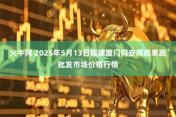 火牛网 2025年5月13日福建厦门同安闽南果蔬批发市场价格行情