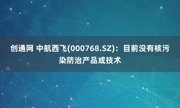 创通网 中航西飞(000768.SZ)：目前没有核污染防治产品或技术