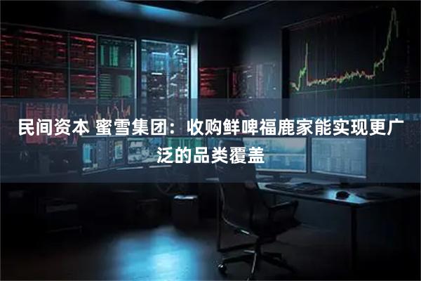 民间资本 蜜雪集团：收购鲜啤福鹿家能实现更广泛的品类覆盖