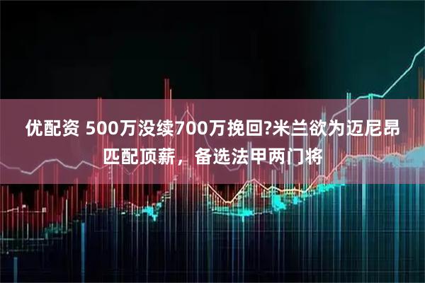 优配资 500万没续700万挽回?米兰欲为迈尼昂匹配顶薪，备选法甲两门将