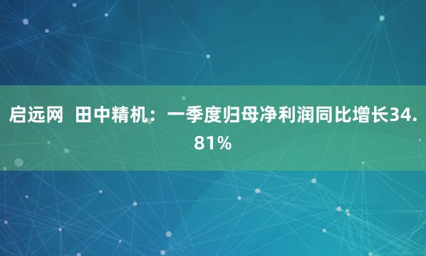 启远网  田中精机：一季度归母净利润同比增长34.81%