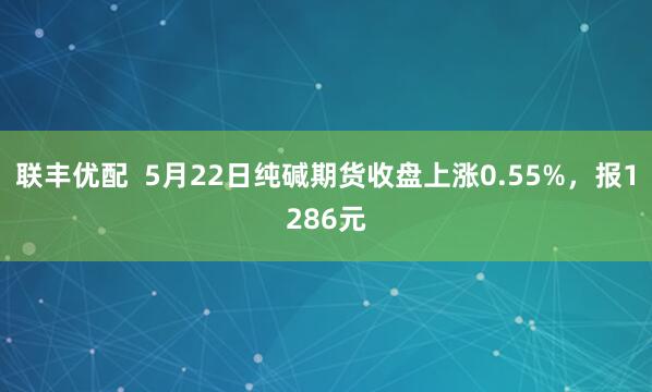 联丰优配 5月22日纯碱期货收盘上涨0.55%,报1286元