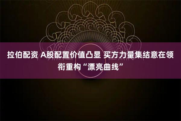 拉伯配资 A股配置价值凸显 买方力量集结意在领衔重构“漂亮曲线”