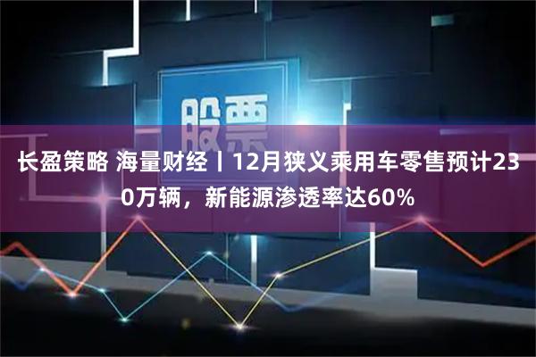 长盈策略 海量财经丨12月狭义乘用车零售预计230万辆，新能源渗透率达60%