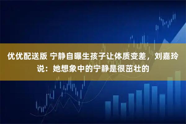 优优配送版 宁静自曝生孩子让体质变差,刘嘉玲说:她想象中的宁静是很茁壮的